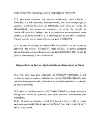 prazo estritamente necessário, sujeito à fiscalização do MUNICÍPIO.
33.6. Ocorrendo quaisquer dos eventos mencionados nesta cláusula, o
MUNICÍPIO e a SPE acordarão, alternativamente, acerca da recomposição do
equilíbrio econômico-financeiro do CONTRATO, bem como da revisão do
CRONOGRAMA, nos termos ora acordados, ou, ainda, da extinção da
CONCESSÃO ADMINISTRATIVA, caso a impossibilidade de cumprimento deste
CONTRATO se torne definitiva ou a recomposição do equilíbrio econômico-
financeiro revele-se excessivamente onerosa para o MUNICÍPIO.
33.7. No caso de extinção da CONCESSÃO ADMINISTRATIVA em virtude da
ocorrência dos eventos mencionados nesta cláusula, as partes acordarão
acerca do pagamento da indenização devida pelo MUNICÍPIO à SPE, em até 15
(quinze) dias contados a partir da extinção.
CLÁUSULA TRINTA E QUATRO – DA REPARTIÇÃO DOS RISCOS ENTRE AS PARTES
34.1. Fica certo que, para elaboração da PROPOSTA COMERCIAL, a SPE
considerou todas as receitas, definidas através da CONTRAPRESTAÇÃO, além
das receitas complementares, adicionais e da prestação pecuniária da operação
do empreendimento;
34.2. Além da medição mensal, a CONTRAPRESTAÇÃO será paga mediante a
aferição dos índices de qualidade, que serão avaliados mensalmente pelo
MUNICÍPIO.
34.2.1. O índice de avaliação variará de 0 (zero) a 1(um), conforme escala
explicitada nos PARÂMETROS PARA AFERIÇÃO DE QUALIDADE E PROCESSOS,
ANEXO 5 do EDITAL.
 