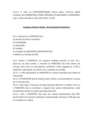 34.2.2. O valor da CONTRAPRESTAÇÃO sofrerá glosa, conforme tabela
constante dos PARÂMETROS APARA AFERIÇÃO DE QUALIDADE E PROCESSOS,
caso o índice apurado no mês seja inferior a 0,90.
CLÁUSULA TRINTA E CINCO - DA EXTINÇÃO DO CONTRATO
35.1. Extingue-se o CONTRATO por:
a) advento do termo contratual;
b) encampação;
c) caducidade;
d) rescisão;
e) anulação da CONCESSÃO ADMINISTRATIVA;
f) falência ou extinção da SPE.
35.2. Extinto o CONTRATO, em qualquer hipótese prevista no item 35.1,
opera-se, de pleno direito, a reversão ao MUNICÍPIO dos bens afetos aos
serviços, bem como as prerrogativas conferidas à SPE, pagando-se à SPE a
respectiva indenização, de acordo com a hipótese de extinção.
35.2.1. A SPE apresentará ao MUNICÍPIO os valores apurados para efeito de
indenização.
35.2.2. O MUNICÍPIO deverá analisar esses valores e sua procedência no prazo
de 15 (quinze) dias.
35.2.3. Caso haja o transcurso do lapso temporal definido no subitem 35.2.2 e
o MUNICÍPIO não se manifeste a respeito dos valores indenizatórios, serão
considerados aceitos os valores apurados pela SPE.
35.2.4. Caso o MUNICÍPIO não anua aos valores apresentados pela SPE,
deverá fazê-lo de maneira motivada e fundamentada, oficiando a SPE para que
se manifeste em réplica.
 