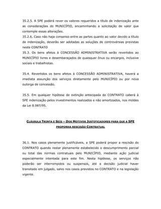 35.2.5. A SPE poderá rever os valores requeridos a título de indenização ante
as considerações do MUNICÍPIO, encaminhando a solicitação de valor que
contemple essas alterações.
35.2.6. Caso não haja consenso entre as partes quanto ao valor devido a título
de indenização, deverão ser adotadas as soluções de controvérsias previstas
neste CONTRATO
35.3. Os bens afetos à CONCESSÃO ADMINISTRATIVA serão revertidos ao
MUNICÍPIO livres e desembaraçados de quaisquer ônus ou encargos, inclusive
sociais e trabalhistas.
35.4. Revertidos os bens afetos à CONCESSÃO ADMINISTRATIVA, haverá a
imediata assunção dos serviços diretamente pelo MUNICÍPIO ou por nova
outorga de concessão.
35.5. Em qualquer hipótese de extinção antecipada do CONTRATO caberá à
SPE indenização pelos investimentos realizados e não amortizados, nos moldes
da Lei 8.987/95.
CLÁUSULA TRINTA E SEIS – DOS MOTIVOS JUSTIFICADORES PARA QUE A SPE
PROPONHA RESCISÃO CONTRATUAL
36.1. Nos casos plenamente justificáveis, a SPE poderá propor a rescisão do
CONTRATO quando restar plenamente estabelecido o descumprimento parcial
ou total das normas contratuais pelo MUNICÍPIO, mediante ação judicial
especialmente intentada para este fim. Nesta hipótese, os serviços não
poderão ser interrompidos ou suspensos, até a decisão judicial haver
transitado em julgado, salvo nos casos previstos no CONTRATO e na legislação
vigente.
 