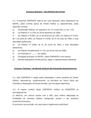 CLÁUSULA SEGUNDA – DAS NORMAS APLICÁVEIS
2.1. O presente CONTRATO rege-se por suas cláusulas, pelos dispositivos do
EDITAL, pelas normas gerais de Direito Público e, especialmente, pelas
seguintes normas:
a) Constituição Federal, em especial o art. 37, inciso XXI, e o art. 175;
b) Lei Federal nº 11.079, de 30 de dezembro de 2004;
c) Lei Federal nº 8.987, de 13 de fevereiro de 1995, Lei Federal nº 9.074,
de 7 de julho de 1995, Lei Federal nº 9.648, de 27 de maio de 1999, e suas
alterações posteriores;
d) Lei Federal nº 8.666, de 21 de junho de 1993, e suas alterações
posteriores;
e) Lei Federal Complementar nº 101, de 04 de maio de 2000;
f) Lei Municipal nº ........., de (data);
g) Condições previstas no EDITAL, neste CONTRATO e nos anexos;
h) Demais disposições constitucionais, legais e regulamentares aplicáveis.
CLÁUSULA TERCEIRA - DO REGIME JURÍDICO DA CONCESSÃO ADMINISTRATIVA
4.1. Este CONTRATO é regido pelas disposições e pelos preceitos de Direito
Público, aplicando-se, supletivamente, os princípios da Teoria Geral dos
Contratos e disposições de Direito Privado, que lhe sejam específicas.
4.2. O regime jurídico deste CONTRATO confere ao MUNICÍPIO as
prerrogativas de:
a) alterá-lo, em comum acordo com a SPE, para melhor adequação às
finalidades de interesse público, assegurado sempre o seu equilíbrio
econômico-financeiro;
b) promover sua extinção, em caso plena e legalmente justificável;
 