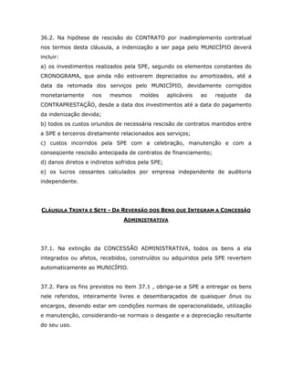 36.2. Na hipótese de rescisão do CONTRATO por inadimplemento contratual
nos termos desta cláusula, a indenização a ser paga pelo MUNICÍPIO deverá
incluir:
a) os investimentos realizados pela SPE, segundo os elementos constantes do
CRONOGRAMA, que ainda não estiverem depreciados ou amortizados, até a
data da retomada dos serviços pelo MUNICÍPIO, devidamente corrigidos
monetariamente nos mesmos moldes aplicáveis ao reajuste da
CONTRAPRESTAÇÃO, desde a data dos investimentos até a data do pagamento
da indenização devida;
b) todos os custos oriundos de necessária rescisão de contratos mantidos entre
a SPE e terceiros diretamente relacionados aos serviços;
c) custos incorridos pela SPE com a celebração, manutenção e com a
conseqüente rescisão antecipada de contratos de financiamento;
d) danos diretos e indiretos sofridos pela SPE;
e) os lucros cessantes calculados por empresa independente de auditoria
independente.
CLÁUSULA TRINTA E SETE - DA REVERSÃO DOS BENS QUE INTEGRAM A CONCESSÃO
ADMINISTRATIVA
37.1. Na extinção da CONCESSÃO ADMINISTRATIVA, todos os bens a ela
integrados ou afetos, recebidos, construídos ou adquiridos pela SPE revertem
automaticamente ao MUNICÍPIO.
37.2. Para os fins previstos no item 37.1 , obriga-se a SPE a entregar os bens
nele referidos, inteiramente livres e desembaraçados de quaisquer ônus ou
encargos, devendo estar em condições normais de operacionalidade, utilização
e manutenção, considerando-se normais o desgaste e a depreciação resultante
do seu uso.
 