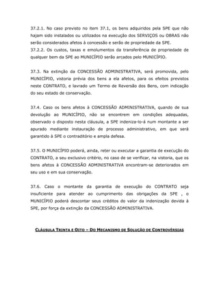 37.2.1. No caso previsto no item 37.1, os bens adquiridos pela SPE que não
hajam sido instalados ou utilizados na execução dos SERVIÇOS ou OBRAS não
serão considerados afetos à concessão e serão de propriedade da SPE.
37.2.2. Os custos, taxas e emolumentos da transferência de propriedade de
qualquer bem da SPE ao MUNICÍPIO serão arcados pelo MUNICÍPIO.
37.3. Na extinção da CONCESSÃO ADMINISTRATIVA, será promovida, pelo
MUNICÍPIO, vistoria prévia dos bens a ela afetos, para os efeitos previstos
neste CONTRATO, e lavrado um Termo de Reversão dos Bens, com indicação
do seu estado de conservação.
37.4. Caso os bens afetos à CONCESSÃO ADMINISTRATIVA, quando de sua
devolução ao MUNICÍPIO, não se encontrem em condições adequadas,
observado o disposto nesta cláusula, a SPE indeniza-lo-á num montante a ser
apurado mediante instauração de processo administrativo, em que será
garantido à SPE o contraditório e ampla defesa.
37.5. O MUNICÍPIO poderá, ainda, reter ou executar a garantia de execução do
CONTRATO, a seu exclusivo critério, no caso de se verificar, na vistoria, que os
bens afetos à CONCESSÃO ADMINISTRATIVA encontram-se deteriorados em
seu uso e em sua conservação.
37.6. Caso o montante da garantia de execução do CONTRATO seja
insuficiente para atender ao cumprimento das obrigações da SPE , o
MUNICÍPIO poderá descontar seus créditos do valor da indenização devida à
SPE, por força da extinção da CONCESSÃO ADMINISTRATIVA.
CLÁUSULA TRINTA E OITO – DO MECANISMO DE SOLUÇÃO DE CONTROVÉRSIAS
 