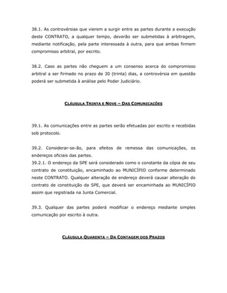38.1. As controvérsias que vierem a surgir entre as partes durante a execução
deste CONTRATO, a qualquer tempo, deverão ser submetidas à arbitragem,
mediante notificação, pela parte interessada à outra, para que ambas firmem
compromisso arbitral, por escrito.
38.2. Caso as partes não cheguem a um consenso acerca do compromisso
arbitral a ser firmado no prazo de 30 (trinta) dias, a controvérsia em questão
poderá ser submetida à análise pelo Poder Judiciário.
CLÁUSULA TRINTA E NOVE – DAS COMUNICAÇÕES
39.1. As comunicações entre as partes serão efetuadas por escrito e recebidas
sob protocolo.
39.2. Considerar-se-ão, para efeitos de remessa das comunicações, os
endereços oficiais das partes.
39.2.1. O endereço da SPE será considerado como o constante da cópia de seu
contrato de constituição, encaminhado ao MUNICÍPIO conforme determinado
neste CONTRATO. Qualquer alteração de endereço deverá causar alteração do
contrato de constituição da SPE, que deverá ser encaminhada ao MUNICÍPIO
assim que registrada na Junta Comercial.
39.3. Qualquer das partes poderá modificar o endereço mediante simples
comunicação por escrito à outra.
CLÁUSULA QUARENTA – DA CONTAGEM DOS PRAZOS
 