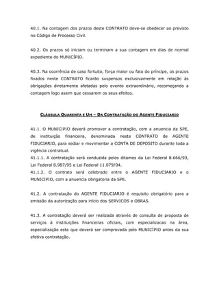 40.1. Na contagem dos prazos deste CONTRATO deve-se obedecer ao previsto
no Código de Processo Civil.
40.2. Os prazos só iniciam ou terminam a sua contagem em dias de normal
expediente do MUNICÍPIO.
40.3. Na ocorrência de caso fortuito, força maior ou fato do príncipe, os prazos
fixados neste CONTRATO ficarão suspensos exclusivamente em relação às
obrigações diretamente afetadas pelo evento extraordinário, recomeçando a
contagem logo assim que cessarem os seus efeitos.
CLÁUSULA QUARENTA E UM – DA CONTRATAÇÃO DO AGENTE FIDUCIARIO
41.1. O MUNICIPIO deverá promover a contratação, com a anuencia da SPE,
de instituição financeira, denominada neste CONTRATO de AGENTE
FIDUCIARIO, para sediar e movimentar a CONTA DE DEPOSITO durante toda a
vigência contratual.
41.1.1. A contratação será conduzida pelos ditames da Lei Federal 8.666/93,
Lei Federal 8.987/95 e Lei Federal 11.079/04.
41.1.2. O contrato será celebrado entre o AGENTE FIDUCIARIO e o
MUNICIPIO, com a anuencia obrigatoria da SPE.
41.2. A contratação do AGENTE FIDUCIARIO é requisito obrigatório para a
emissão da autorização para início dos SERVICOS e OBRAS.
41.3. A contratação deverá ser realizada através de consulta de proposta de
serviços à instituições financeiras oficiais, com especializacao na área,
especialização esta que deverá ser comprovada pelo MUNICÍPIO antes da sua
efetiva contratação.
 