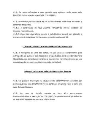 41.4. Os custos referentes a esse contrato, caso existam, serão pagos pelo
MUNICIPIO diretamente ao AGENTE FIDUCIARIO.
41.5. A substituição do AGENTE FIDUCIARIO somente poderá ser feita com o
consenso das partes.
41.5.1. A contratação de novo AGENTE FIDUCIARIO deverá obedecer ao
disposto nesta cláusula.
41.5.2. Caso haja divergência quanto à substituição, deverá ser adotado o
mecanismo de solução de contravérsias previsto na cláusula 38.
CLÁUSULA QUARENTA E DOIS – DO EXERCÍCIO DE DIREITOS
42.1. A inexigência de uma das partes, no que tange ao cumprimento, pela
outra parte, de qualquer das disposições ora pactuadas, será considerada mera
liberalidade, não constituindo renúncia a esse direito, nem impedimento ao seu
exercício posterior, nem constituirá novação contratual.
CLÁUSULA QUARENTA E TRÊS – DA INVALIDADE PARCIAL
43.1. Se qualquer disposição ou cláusula deste CONTRATO for cancelada por
decisão judicial, este CONTRATO deverá continuar em pleno vigor e efeito em
suas demais cláusulas.
43.2. No caso da decisão tratada no item 43.1 comprometer
irremediavelmente a execução do CONTRATO, as partes deverão providenciar
as alterações necessárias para sua continuidade.
 