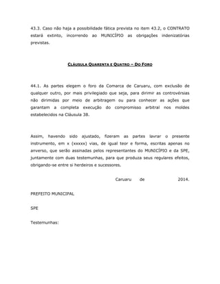 43.3. Caso não haja a possibilidade fática prevista no item 43.2, o CONTRATO
estará extinto, incorrendo ao MUNICÍPIO as obrigações indenizatórias
previstas.
CLÁUSULA QUARENTA E QUATRO – DO FORO
44.1. As partes elegem o foro da Comarca de Caruaru, com exclusão de
qualquer outro, por mais privilegiado que seja, para dirimir as controvérsias
não dirimidas por meio de arbitragem ou para conhecer as ações que
garantam a completa execução do compromisso arbitral nos moldes
estabelecidos na Cláusula 38.
Assim, havendo sido ajustado, fizeram as partes lavrar o presente
instrumento, em x (xxxxx) vias, de igual teor e forma, escritas apenas no
anverso, que serão assinadas pelos representantes do MUNICÍPIO e da SPE,
juntamente com duas testemunhas, para que produza seus regulares efeitos,
obrigando-se entre si herdeiros e sucessores.
Caruaru de 2014.
PREFEITO MUNICIPAL
SPE
Testemunhas:
 