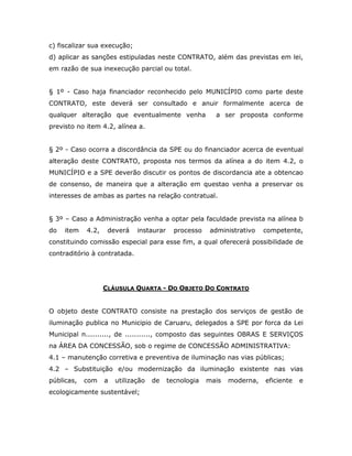 c) fiscalizar sua execução;
d) aplicar as sanções estipuladas neste CONTRATO, além das previstas em lei,
em razão de sua inexecução parcial ou total.
§ 1º - Caso haja financiador reconhecido pelo MUNICÍPIO como parte deste
CONTRATO, este deverá ser consultado e anuir formalmente acerca de
qualquer alteração que eventualmente venha a ser proposta conforme
previsto no item 4.2, alínea a.
§ 2º - Caso ocorra a discordância da SPE ou do financiador acerca de eventual
alteração deste CONTRATO, proposta nos termos da alínea a do item 4.2, o
MUNICÍPIO e a SPE deverão discutir os pontos de discordancia ate a obtencao
de consenso, de maneira que a alteração em questao venha a preservar os
interesses de ambas as partes na relação contratual.
§ 3º – Caso a Administração venha a optar pela faculdade prevista na alínea b
do item 4.2, deverá instaurar processo administrativo competente,
constituindo comissão especial para esse fim, a qual oferecerá possibilidade de
contraditório à contratada.
CLÁUSULA QUARTA - DO OBJETO DO CONTRATO
O objeto deste CONTRATO consiste na prestação dos serviços de gestão de
iluminação publica no Municipio de Caruaru, delegados a SPE por forca da Lei
Municipal n.........., de ..........., composto das seguintes OBRAS E SERVIÇOS
na ÁREA DA CONCESSÃO, sob o regime de CONCESSÃO ADMINISTRATIVA:
4.1 – manutenção corretiva e preventiva de iluminação nas vias públicas;
4.2 – Substituição e/ou modernização da iluminação existente nas vias
públicas, com a utilização de tecnologia mais moderna, eficiente e
ecologicamente sustentável;
 