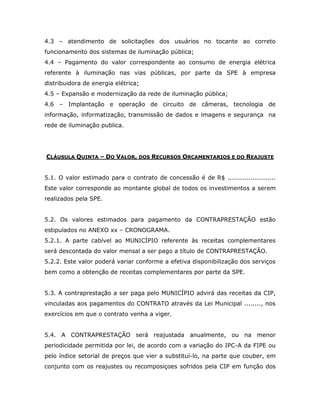 4.3 – atendimento de solicitações dos usuários no tocante ao correto
funcionamento dos sistemas de iluminação pública;
4.4 – Pagamento do valor correspondente ao consumo de energia elétrica
referente à iluminação nas vias públicas, por parte da SPE à empresa
distribuidora de energia elétrica;
4.5 – Expansão e modernização da rede de iluminação pública;
4.6 – Implantação e operação de circuito de câmeras, tecnologia de
informação, informatização, transmissão de dados e imagens e segurança na
rede de iluminação publica.
CLÁUSULA QUINTA – DO VALOR, DOS RECURSOS ORCAMENTARIOS E DO REAJUSTE
5.1. O valor estimado para o contrato de concessão é de R$ .......................
Este valor corresponde ao montante global de todos os investimentos a serem
realizados pela SPE.
5.2. Os valores estimados para pagamento da CONTRAPRESTAÇÃO estão
estipulados no ANEXO xx – CRONOGRAMA.
5.2.1. A parte cabível ao MUNICÍPIO referente às receitas complementares
será descontada do valor mensal a ser pago a título de CONTRAPRESTAÇÃO.
5.2.2. Este valor poderá variar conforme a efetiva disponibilização dos serviços
bem como a obtenção de receitas complementares por parte da SPE.
5.3. A contraprestação a ser paga pelo MUNICÍPIO advirá das receitas da CIP,
vinculadas aos pagamentos do CONTRATO através da Lei Municipal ........, nos
exercícios em que o contrato venha a viger.
5.4. A CONTRAPRESTAÇÃO será reajustada anualmente, ou na menor
periodicidade permitida por lei, de acordo com a variação do IPC-A da FIPE ou
pelo índice setorial de preços que vier a substituí-lo, na parte que couber, em
conjunto com os reajustes ou recomposiçoes sofridos pela CIP em função dos
 
