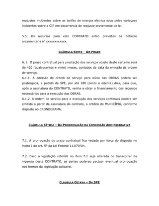reajustes incidentes sobre as tarifas de energia eletrica e/ou pelas variaçoes
incidentes sobre a CIP em decorrencia de reajuste proveniente de lei.
5.5. Os recursos para este CONTRATO estao previstos na dotacao
orcamentaria no
xxxxxxxxxxxx.
CLÁUSULA SEXTA – DO PRAZO
6.1. O prazo contratual para prestação dos serviços objeto deste certame será
de 420 (quatrocentos e vinte) meses, contados da data da emissão da ordem
de serviço.
6.1.1. A emissão da ordem de serviço para início das OBRAS poderá ser
postergada, a pedido da SPE, por até 180 (cento e oitenta) dias, para que,
após a assinatura do CONTRATO, venha a obter o financiamento dos recursos
necessários para a execução das OBRAS.
6.1.2. A ordem de servico para a execução dos serviços contínuos podera ser
emitida a partir da assinatura do contrato, a critério do MUNICÍPIO, conforme
disposto no CRONOGRAMA.
CLÁUSULA SÉTIMA – DA PRORROGAÇÃO DA CONCESSÃO ADMINISTRATIVA
7.1. A prorrogação do prazo contratual fica vedada por força do disposto no
inciso I do art. 5º da Lei Federal 11.079/04.
7.2. Caso a legislação referida no item 7.1 seja alterada no transcorrer da
vigencia deste CONTRATO, as partes poderao pactuar eventual prorrogação
nos termos da legislação aplicavel.
CLÁUSULA OITAVA – DA SPE
 