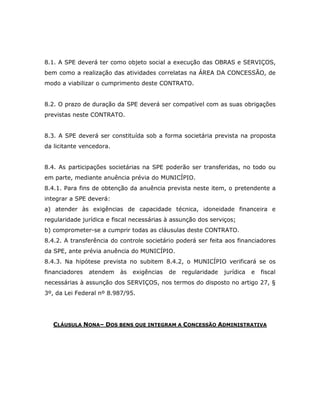 8.1. A SPE deverá ter como objeto social a execução das OBRAS e SERVIÇOS,
bem como a realização das atividades correlatas na ÁREA DA CONCESSÃO, de
modo a viabilizar o cumprimento deste CONTRATO.
8.2. O prazo de duração da SPE deverá ser compatível com as suas obrigações
previstas neste CONTRATO.
8.3. A SPE deverá ser constituída sob a forma societária prevista na proposta
da licitante vencedora.
8.4. As participações societárias na SPE poderão ser transferidas, no todo ou
em parte, mediante anuência prévia do MUNICÍPIO.
8.4.1. Para fins de obtenção da anuência prevista neste item, o pretendente a
integrar a SPE deverá:
a) atender às exigências de capacidade técnica, idoneidade financeira e
regularidade jurídica e fiscal necessárias à assunção dos serviços;
b) comprometer-se a cumprir todas as cláusulas deste CONTRATO.
8.4.2. A transferência do controle societário poderá ser feita aos financiadores
da SPE, ante prévia anuência do MUNICÍPIO.
8.4.3. Na hipótese prevista no subitem 8.4.2, o MUNICÍPIO verificará se os
financiadores atendem às exigências de regularidade jurídica e fiscal
necessárias à assunção dos SERVIÇOS, nos termos do disposto no artigo 27, §
3º, da Lei Federal nº 8.987/95.
CLÁUSULA NONA– DOS BENS QUE INTEGRAM A CONCESSÃO ADMINISTRATIVA
 