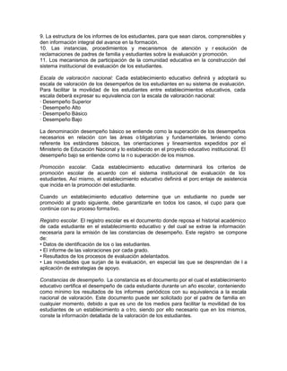 9. La estructura de los informes de los estudiantes, para que sean claros, comprensibles y
den información integral del avance en la formación.
10. Las instancias, procedimientos y mecanismos de atención y r esolución de
reclamaciones de padres de familia y estudiantes sobre la evaluación y promoción.
11. Los mecanismos de participación de la comunidad educativa en la construcción del
sistema institucional de evaluación de los estudiantes.
Escala de valoración nacional: Cada establecimiento educativo definirá y adoptará su
escala de valoración de los desempeños de los estudiantes en su sistema de evaluación.
Para facilitar la movilidad de los estudiantes entre establecimientos educativos, cada
escala deberá expresar su equivalencia con la escala de valoración nacional:
· Desempeño Superior
· Desempeño Alto
· Desempeño Básico
· Desempeño Bajo
La denominación desempeño básico se entiende como la superación de los desempeños
necesarios en relación con las áreas obligatorias y fundamentales, teniendo como
referente los estándares básicos, las orientaciones y lineamientos expedidos por el
Ministerio de Educación Nacional y lo establecido en el proyecto educativo institucional. El
desempeño bajo se entiende como la no superación de los mismos.
Promoción escolar. Cada establecimiento educativo determinará los criterios de
promoción escolar de acuerdo con el sistema institucional de evaluación de los
estudiantes. Así mismo, el establecimiento educativo definirá el porc entaje de asistencia
que incida en la promoción del estudiante.
Cuando un establecimiento educativo determine que un estudiante no puede ser
promovido al grado siguiente, debe garantizarle en todos los casos, el cupo para que
continúe con su proceso formativo.
Registro escolar. El registro escolar es el documento donde reposa el historial académico
de cada estudiante en el establecimiento educativo y del cual se extrae la información
necesaria para la emisión de las constancias de desempeño. Este registro se compone
de:
• Datos de identificación de los o las estudiantes.
• El informe de las valoraciones por cada grado.
• Resultados de los procesos de evaluación adelantados.
• Las novedades que surjan de la evaluación, en especial las que se desprendan de l a
aplicación de estrategias de apoyo.
Constancias de desempeño. La constancia es el documento por el cual el establecimiento
educativo certifica el desempeño de cada estudiante durante un año escolar, conteniendo
como mínimo los resultados de los informes periódicos con su equivalencia a la escala
nacional de valoración. Este documento puede ser solicitado por el padre de familia en
cualquier momento, debido a que es uno de los medios para facilitar la movilidad de los
estudiantes de un establecimiento a otro, siendo por ello necesario que en los mismos,
conste la información detallada de la valoración de los estudiantes.
 
