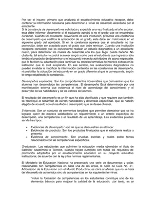 Por ser el insumo primario que analizará el establecimiento educativo receptor, debe
contener la información necesaria para determinar e l nivel de desarrollo alcanzado por el
estudiante.
Si la constancia de desempeño es solicitada o expedida una vez finalizado el año escolar,
esta debe informar claramente si el educando aprobó o no el grado que se encontraba
cursando. Cuando un estudiante proveniente de otra institución, presenta una constancia
de desempeño que certifica la aprobación de un grado, éste debe ser matriculado en el
siguiente grado del aprobado. Si en la constancia aparece que el estudiante no fue
promovido, debe ser aceptado para el grado que debe reiniciar. Cuando una institución
receptora considere que es conveniente realizar un estudio diagnóstico a un estudiante
nuevo, para determinar los niveles de desarrollo con los que llega, puede hacerlo. No
obstante, tal estudio no podrá acarrear ningún costo para el estudiante que ingresa y sólo
tendrá el propósito de determinar si el educando necesita actividades de apoyo especiales
que le faciliten su adaptación para continuar su proceso formativo de manera exitosa en la
institución que lo está aceptando. En ese sentido, las evaluaciones diagnósticas no
pueden invalidar o modificar la información contenida en las constancias de desempeño,
ni posibilitar la ubicación del educando en un grado diferente al que le corresponde, según
lo tenga establecido la constancia.
Desempeños esperados: Son los comportamientos observables que demuestran que los
alumnos han desarrollado las competencias . El desempeño Está determinado por una
manifestación externa que evidencia el nivel de aprendizaje del conocimiento y el
desarrollo de las habilidades y de los valores del alumno.
El resultado del desempeño es un fin que ha sido planificado y que requiere que también
se planifique el desarrollo de ciertas habilidades y destrezas específicas, que se habrán
elegido de acuerdo con el resultado o desempeño que se desee obtener.
Evidencias: Son un conjunto de elementos tangibles que permiten demostrar que se ha
logrado cubrir de manera satisfactoria un requerimiento o un criterio específico de
desempeño, una competencia o el resultado de un aprendizaje. Las evidencias pueden
ser de tres tipos:
Evidencias de desempeño: son las que se demuestran en el hacer.
Evidencias de producto. Son los productos finalizados que el estudiante realiza y
presenta.
Evidencia de conocimiento. Son pruebas escritas y orales sobre temas
relacionados con las competencias específicas.
Graduación. Los estudiantes que culminen la educación media obtendrán el título de
Bachiller Académico o Técnico, cuando hayan cumplido con todos los requisitos de
promoción adoptados por el establecimiento educativo en su proyecto educativo
institucional, de acuerdo con la ley y las normas reglamentarias.
El Ministerio de Educación Nacional ha presentado una serie de documentos y guías
relacionadas con competencias en cada una de las áreas, la Serie de Guía No. 21,
Articulación de la Educación con el Mundo Productiv o, es clara al afirmar que no se trata
del desarrollo de contenidos sino de competencias en los siguientes términos:
“Incluir la formación de competencias en los estudiantes constituye uno de los
elementos básicos para mejorar la calidad de la educación; por tanto, es un
 