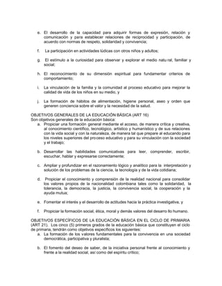 e. El desarrollo de la capacidad para adquirir formas de expresión, relación y
comunicación y para establecer relaciones de reciprocidad y participación, de
acuerdo con normas de respeto, solidaridad y convivencia;
f. La participación en actividades lúdicas con otros niños y adultos;
g. El estímulo a la curiosidad para observar y explorar el medio natu ral, familiar y
social;
h. El reconocimiento de su dimensión espiritual para fundamentar criterios de
comportamiento;
i. La vinculación de la familia y la comunidad al proceso educativo para mejorar la
calidad de vida de los niños en su medio, y
j. La formación de hábitos de alimentación, higiene personal, aseo y orden que
generen conciencia sobre el valor y la necesidad de la salud.
OBJETIVOS GENERALES DE LA EDUCACIÓN BÁSICA (ART 16)
Son objetivos generales de la educación básica:
a. Propiciar una formación general mediante el acceso, de manera crítica y creativa,
al conocimiento científico, tecnológico, artístico y humanístico y de sus relaciones
con la vida social y con la naturaleza, de manera tal que prepare al educando para
los niveles superiores del proceso educativo y para su vinculación con la sociedad
y el trabajo;
b. Desarrollar las habilidades comunicativas para leer, comprender, escribir,
escuchar, hablar y expresarse correctamente;
c. Ampliar y profundizar en el razonamiento lógico y analítico para la interpretación y
solución de los problemas de la ciencia, la tecnología y de la vida cotidiana;
d. Propiciar el conocimiento y comprensión de la realidad nacional para consolidar
los valores propios de la nacionalidad colombiana tales como la solidaridad, la
tolerancia, la democracia, la justicia, la convivencia social, la cooperación y la
ayuda mutua;
e. Fomentar el interés y el desarrollo de actitudes hacia la práctica investigativa, y
f. Propiciar la formación social, ética, moral y demás valores del desarro llo humano.
OBJETIVOS ESPECÍFICOS DE LA EDUCACIÓN BÁSICA EN EL CICLO DE PRIMARIA
(ART 21). Los cinco (5) primeros grados de la educación básica que constituyen el ciclo
de primaria, tendrán como objetivos específicos los siguientes:
a. La formación de los valores fundamentales para la convivencia en una sociedad
democrática, participativa y pluralista;
b. El fomento del deseo de saber, de la iniciativa personal frente al conocimiento y
frente a la realidad social, así como del espíritu crítico;
 