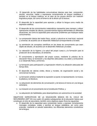 c. El desarrollo de las habilidades comunicativas básicas para leer, comprender,
escribir, escuchar, hablar y expresarse correctamente en lengua castellana y
también en la lengua materna, en el caso de los grupos étnicos con tradición
lingüística propia, así como el fomento de la afición por la lectura;
d. El desarrollo de la capacidad para apreciar y utilizar la lengua como medio de
expresión estética;
e. El desarrollo de los conocimientos matemáticos necesarios para manejar y utilizar
operaciones simples de cálculo y procedimientos lógicos elementales en diferentes
situaciones, así como la capacidad para solucionar problemas que impliquen estos
conocimientos;
f. La comprensión básica del medio físico, social y cultural en el nivel local, nacional
y universal, de acuerdo con el desarrollo intelectual correspondiente a la edad;
g. La asimilación de conceptos científicos en las áreas de conocimiento que sean
objeto de estudio, de acuerdo con el desarrollo intelectual y la edad;
h. La valoración de la higiene y la salud del propio cuerp o y la formación para la
protección de la naturaleza y el ambiente;
i. El conocimiento y ejercitación del propio cuerpo, mediante la práctica de la
educación física, la recreación y los deportes adecuados a su edad y conducentes
a un desarrollo físico y armónico;
j. La formación para participación y organización infantil y la utilización adecuada del
tiempo libre;
k. El desarrollo de valores civiles, éticos y morales, de organización social y de
convivencia humana;
l. La formación artística mediante la expresión co rporal, la representación, la música,
la plástica y la literatura;
m. La adquisición de elementos de conversación y de lectura al menos en una lengua
extranjera;
n. La iniciación en el conocimiento de la Constitución Política, y
o. La adquisición de habilidades para desempeñarse con autonomía en la sociedad.
OBJETIVOS ESPECÍFICOS DE LA EDUCACIÓN BÁSICA EN EL CICLO DE
SECUNDARIA (ART 22) Los cuatro (4) grados subsiguientes de la educación básica que
constituyen el ciclo de secundaria, tendrán como objetivos espec íficos los siguientes:
a. El desarrollo de la capacidad para comprender textos y expresar correctamente
mensajes complejos, orales y escritos en lengua castellana, así como para
entender, mediante un estudio sistemático, los diferentes elementos constitutivos
de la lengua;
 