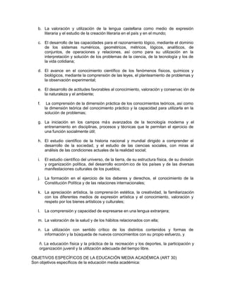 b. La valoración y utilización de la lengua castellana como medio de expresión
literaria y el estudio de la creación literaria en el país y en el mundo;
c. El desarrollo de las capacidades para el razonamiento lógico, mediante el dominio
de los sistemas numéricos, geométricos, métricos, lógicos, analíticos, de
conjuntos, de operaciones y relaciones, así como para su utilización en la
interpretación y solución de los problemas de la ciencia, de la tecnología y los de
la vida cotidiana;
d. El avance en el conocimiento científico de los fenómenos físicos, químicos y
biológicos, mediante la comprensión de las leyes, el planteamiento de problemas y
la observación experimental;
e. El desarrollo de actitudes favorables al conocimiento, valoración y conservac ión de
la naturaleza y el ambiente;
f. La comprensión de la dimensión práctica de los conocimientos teóricos, así como
la dimensión teórica del conocimiento práctico y la capacidad para utilizarla en la
solución de problemas;
g. La iniciación en los campos más avanzados de la tecnología moderna y el
entrenamiento en disciplinas, procesos y técnicas que le permitan el ejercicio de
una función socialmente útil;
h. El estudio científico de la historia nacional y mundial dirigido a comprender el
desarrollo de la sociedad, y el estudio de las ciencias sociales, con miras al
análisis de las condiciones actuales de la realidad social;
i. El estudio científico del universo, de la tierra, de su estructura física, de su división
y organización política, del desarrollo económ ico de los países y de las diversas
manifestaciones culturales de los pueblos;
j. La formación en el ejercicio de los deberes y derechos, el conocimiento de la
Constitución Política y de las relaciones internacionales;
k. La apreciación artística, la comprensión estética, la creatividad, la familiarización
con los diferentes medios de expresión artística y el conocimiento, valoración y
respeto por los bienes artísticos y culturales;
l. La comprensión y capacidad de expresarse en una lengua extranjera;
m. La valoración de la salud y de los hábitos relacionados con ella;
n. La utilización con sentido crítico de los distintos contenidos y formas de
información y la búsqueda de nuevos conocimientos con su propio esfuerzo, y
ñ. La educación física y la práctica de la recreación y los deportes, la participación y
organización juvenil y la utilización adecuada del tiempo libre.
OBJETIVOS ESPECÍFICOS DE LA EDUCACIÓN MEDIA ACADÉMICA (ART 30)
Son objetivos específicos de la educación media académica:
 