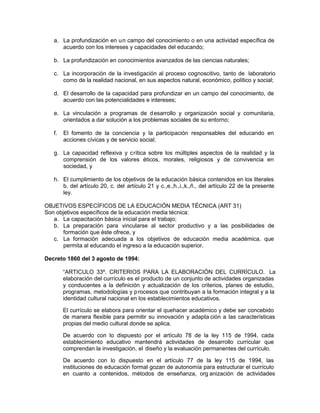 a. La profundización en un campo del conocimiento o en una actividad específica de
acuerdo con los intereses y capacidades del educando;
b. La profundización en conocimientos avanzados de las ciencias naturales;
c. La incorporación de la investigación al proceso cognoscitivo, tanto de laboratorio
como de la realidad nacional, en sus aspectos natural, económico, político y social;
d. El desarrollo de la capacidad para profundizar en un campo del conocimiento, de
acuerdo con las potencialidades e intereses;
e. La vinculación a programas de desarrollo y organización social y comunitaria,
orientados a dar solución a los problemas sociales de su entorno;
f. El fomento de la conciencia y la participación responsables del educando en
acciones cívicas y de servicio social;
g. La capacidad reflexiva y crítica sobre los múltiples aspectos de la realidad y la
comprensión de los valores éticos, morales, religiosos y de convivencia en
sociedad, y
h. El cumplimiento de los objetivos de la educación básica contenidos en los literales
b. del artículo 20, c. del artículo 21 y c.,e.,h.,i.,k.,ñ., del artículo 22 de la presente
ley.
OBJETIVOS ESPECÍFICOS DE LA EDUCACIÓN MEDIA TÉCNICA (ART 31)
Son objetivos específicos de la educación media técnica:
a. La capacitación básica inicial para el trabajo;
b. La preparación para vincularse al sector productivo y a las posibilidades de
formación que éste ofrece, y
c. La formación adecuada a los objetivos de educación media académica, que
permita al educando el ingreso a la educación superior.
Decreto 1860 del 3 agosto de 1994:
“ARTICULO 33º. CRITERIOS PARA LA ELABORACIÓN DEL CURRÍCULO. La
elaboración del currículo es el producto de un conjunto de actividades organizadas
y conducentes a la definición y actualización de los criterios, planes de estudio,
programas, metodologías y procesos que contribuyan a la formación integral y a la
identidad cultural nacional en los establecimientos educativos.
El currículo se elabora para orientar el quehacer académico y debe ser concebido
de manera flexible para permitir su innovación y adapta ción a las características
propias del medio cultural donde se aplica.
De acuerdo con lo dispuesto por el artículo 78 de la ley 115 de 1994, cada
establecimiento educativo mantendrá actividades de desarrollo curricular que
comprendan la investigación, el diseño y la evaluación permanentes del currículo.
De acuerdo con lo dispuesto en el artículo 77 de la ley 115 de 1994, las
instituciones de educación formal gozan de autonomía para estructurar el currículo
en cuanto a contenidos, métodos de enseñanza, org anización de actividades
 