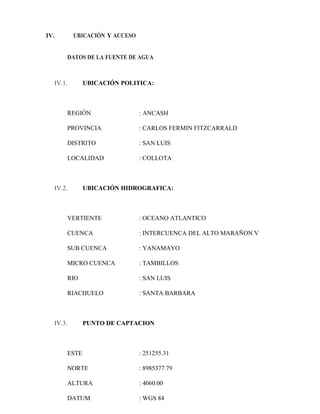 IV. UBICACIÓN Y ACCESO
DATOS DE LA FUENTE DE AGUA
IV.1. UBICACIÓN POLITICA:
REGIÓN : ANCASH
PROVINCIA : CARLOS FERMIN FITZCARRALD
DISTRITO : SAN LUIS
LOCALIDAD : COLLOTA
IV.2. UBICACIÓN HIDROGRAFICA:
VERTIENTE : OCEANO ATLANTICO
CUENCA : INTERCUENCA DEL ALTO MARAÑON V
SUB CUENCA : YANAMAYO
MICRO CUENCA : TAMBILLOS
RIO : SAN LUIS
RIACHUELO : SANTA BARBARA
IV.3. PUNTO DE CAPTACION
ESTE : 251255.31
NORTE : 8985377.79
ALTURA : 4060.00
DATUM : WGS 84
 