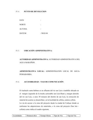 IV.4. PUNTO DE DEVOLUCION
ESTE :
NORTE :
ALTURA :
DATUM : WGS 84
IV.5. UBICACIÓN ADMINISTRATIVA:
AUTORIDAD ADMINISTRATIVA: AUTORIDAD ADMINISTRATIVA DEL
AGUA MARAÑON.
ADMINISTRATIVA LOCAL: ADMINISTRACION LOCAL DE AGUA-
POMABAMBA.
IV.6. ACCESIBILIDAD – VIAS DE COMUNICACIÓN
El riachuelo santa bárbara es un afluente del rio san Luis o tambillo ubicado en
el margen izquierdo de la trocha carrozable san Luis-Huari y margen derecho
del rio san Luis, a unos 30 minutos del distrito de san Luis, la extracción de
material de acarreo se desarrollara en la localidad de collota, cantera collota.
La vía de acceso a la zona del proyecto desde la ciudad de Carhuaz donde se
realizaran las adquisiciones de materiales, a la zona del proyecto (San luis -
collota) como indica el cuadro siguiente.
Localidades Distancia Km Tiempo Horas Tipo de Vía Tipo de Vía
 