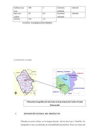 Carhuaz-san
Luis
100 3 Carretera
asfaltada
vehículo
San Luis –
collota
20 0.5 Carretera
afirmada
vehículo
TOTAL 125 3.5
FUENTE: ELEBORACION PROPIA
La información con mapas.
Ubicación Geográfica de San Luis en la provincia de Carlos Fermín
Fitzcarrald
V. DESCRIPCIÓN GENERAL DEL PROYECTO
Ubicado en sector collota en el margen derecho del río San Luis o Tambillo. Su
topografía es muy accidentada, de inestatabilidad geomórfica, Posee un clima sub
 