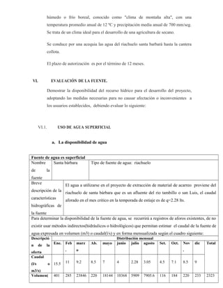 húmedo o frío boreal, conocido como "clima de montaña alta", con una
temperatura promedio anual de 12 ºC y precipitación media anual de 700 mm/seg.
Se trata de un clima ideal para el desarrollo de una agricultura de secano.
Se conduce por una acequia las agua del riachuelo santa barbará hasta la cantera
collota.
El plazo de autorización es por el término de 12 meses.
VI. EVALUACIÓN DE LA FUENTE.
Demostrar la disponibilidad del recurso hídrico para el desarrollo del proyecto,
adoptando las medidas necesarias para no causar afectación o inconvenientes a
los usuarios establecidos, debiendo evaluar lo siguiente:
VI.1. USO DE AGUA SUPERFICIAL
a. La disponibilidad de agua
Fuente de agua es superficial
Nombre
de la
fuente
Santa bárbara Tipo de fuente de agua: riachuelo
Breve
descripción de la
características
hidrográficas de
la fuente
El agua a utilizarse en el proyecto de extracción de material de acarreo proviene del
riachuelo de santa bárbara que es un afluente del rio tambillo o san Luis, el caudal
aforado en el mes critico en la temporada de estiaje es de q=2.28 lts.
Para determinar la disponibilidad de la fuente de agua, se recurrirá a registros de aforos existentes, de no
existir usar métodos indirectos(hidráulicos o hidrológicos) que permitan estimar el caudal de la fuente de
agua expresada en volumen (m3) o caudal(l/s) y en forma mensualizada según el cuadro siguiente:
Descripció
n de la
oferta
Distribución mensual
Ene. Feb
.
marz
o
Ab. mayo junio julio agosto Set. Oct. Nov
.
dic Total
Caudal
(l/s o
m3/s)
15.5 11 9.2 8.5 7 4 2.28 3.05 4.5 7.1 8.5 9
Volumen( 401 285 23846 220 18144 10368 5909 7905.6 116 184 220 233 2323
 