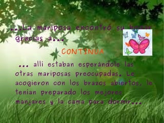 ...La mariposa encontró su hogar
 gracias a...

             CONTINUA
 ... allí estaban esperándole las
 otras mariposas preocupadas. Le
 acogieron con los brazos abiertos, le
 tenían preparado los mejores
 manjares y la cama para dormir...
 