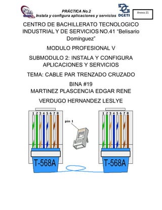 PRÁCTICA No.2
Instala y configura aplicaciones y servicios
Anexo 21
CENTRO DE BACHILLERATO TECNOLOGICO
INDUSTRIAL Y DE SERVICIOS NO.41 “Belisario
Domínguez”
MODULO PROFESIONAL V
SUBMODULO 2: INSTALA Y CONFIGURA
APLICACIONES Y SERVICIOS
TEMA: CABLE PAR TRENZADO CRUZADO
BINA #19
MARTINEZ PLASCENCIA EDGAR RENE
VERDUGO HERNANDEZ LESLYE
 