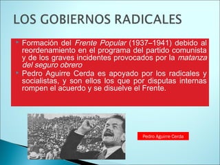  Formación del Frente Popular (1937–1941) debido al
reordenamiento en el programa del partido comunista
y de los graves incidentes provocados por la matanza
del seguro obrero
Pedro Aguirre Cerda es apoyado por los radicales y
socialistas, y son ellos los que por disputas internas
rompen el acuerdo y se disuelve el Frente.
Pedro Aguirre Cerda