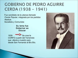 Fue candidato de la alianza llamada
Frente Popular, integrada por los partidos
Radical,
Socialista y Comunista
1939 Se crea la
CORFO a partir del Terremoto
que afecta a nuestro país
desde San Fernando al Bío Bío.
Su lema fue
Gobernar es
Educar