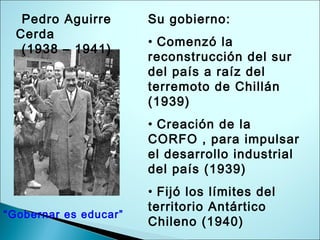 Pedro Aguirre
Cerda
(1938 – 1941)
Su gobierno:
• Comenzó la
reconstrucción del sur
del país a raíz del
terremoto de Chillán
(1939)
• Creación de la
CORFO , para impulsar
el desarrollo industrial
del país (1939)
• Fijó los límites del
territorio Antártico
Chileno (1940)
“Gobernar es educar”