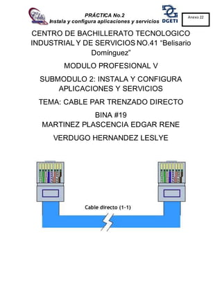 PRÁCTICA No.2
Instala y configura aplicaciones y servicios
Anexo 22
CENTRO DE BACHILLERATO TECNOLOGICO
INDUSTRIAL Y DE SERVICIOS NO.41 “Belisario
Domínguez”
MODULO PROFESIONAL V
SUBMODULO 2: INSTALA Y CONFIGURA
APLICACIONES Y SERVICIOS
TEMA: CABLE PAR TRENZADO DIRECTO
BINA #19
MARTINEZ PLASCENCIA EDGAR RENE
VERDUGO HERNANDEZ LESLYE
 
