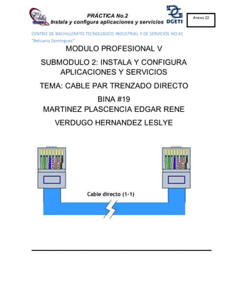 PRÁCTICA No.2
Instala y configura aplicaciones y servicios
Anexo 22
CENTRO DE BACHILLERATO TECNOLOGICO INDUSTRIAL Y DE SERVICIOS NO.41
“Belisario Domínguez”
MODULO PROFESIONAL V
SUBMODULO 2: INSTALA Y CONFIGURA
APLICACIONES Y SERVICIOS
TEMA: CABLE PAR TRENZADO DIRECTO
BINA #19
MARTINEZ PLASCENCIA EDGAR RENE
VERDUGO HERNANDEZ LESLYE
 