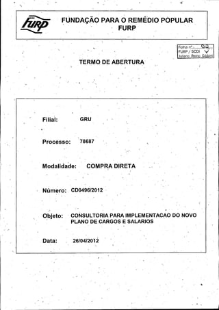 Folha n °.:........

s...

FURP / SCDI

Juliano Reino Gibbini

Filial:

GRU

Processo:

78687 `

Modalidade:

COMPRA DIRETA

Numero:., CD0496/ 2012

Objeto:

CONSULTORIA PARA IMPLEMENTACAO DO NOVO
PLANO DE, CARGOS E- SALARIO,
S

Data:

26/ 04/2012

 