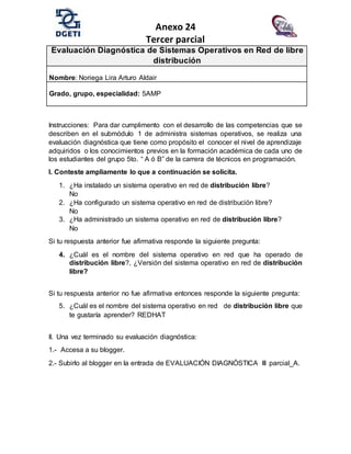 Anexo 24
Tercer parcial
Evaluación Diagnóstica de Sistemas Operativos en Red de libre
distribución
Nombre: Noriega Lira Arturo Aldair
Grado, grupo, especialidad: 5AMP
Instrucciones: Para dar cumplimento con el desarrollo de las competencias que se
describen en el submódulo 1 de administra sistemas operativos, se realiza una
evaluación diagnóstica que tiene como propósito el conocer el nivel de aprendizaje
adquiridos o los conocimientos previos en la formación académica de cada uno de
los estudiantes del grupo 5to. “ A ó B” de la carrera de técnicos en programación.
I. Conteste ampliamente lo que a continuación se solicita.
1. ¿Ha instalado un sistema operativo en red de distribución libre?
No
2. ¿Ha configurado un sistema operativo en red de distribución libre?
No
3. ¿Ha administrado un sistema operativo en red de distribución libre?
No
Si tu respuesta anterior fue afirmativa responde la siguiente pregunta:
4. ¿Cuál es el nombre del sistema operativo en red que ha operado de
distribución libre?, ¿Versión del sistema operativo en red de distribución
libre?
Si tu respuesta anterior no fue afirmativa entonces responde la siguiente pregunta:
5. ¿Cuál es el nombre del sistema operativo en red de distribución libre que
te gustaría aprender? REDHAT
II. Una vez terminado su evaluación diagnóstica:
1.- Accesa a su blogger.
2.- Subirlo al blogger en la entrada de EVALUACIÓN DIAGNÓSTICA III parcial_A.
 