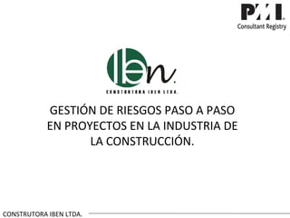 GESTIÓN DE RIESGOS PASO A PASO
            EN PROYECTOS EN LA INDUSTRIA DE
                   LA CONSTRUCCIÓN.




CONSTRUTORA IBEN LTDA.
 