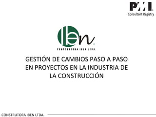 GESTIÓN DE CAMBIOS PASO A PASO
            EN PROYECTOS EN LA INDUSTRIA DE
                   LA CONSTRUCCIÓN




CONSTRUTORA IBEN LTDA.
 