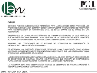 PMBOK®

     SE USÓ EL PMBOK® 4ta EDICIÓN COMO REFERENCIA PARA LA CREACIÓN DE ESTOS PROCESOS, LOS
     PROCESOS DE SOLICITAR LA COMPRA Y COLECTAR PROPUESTAS Y COTIZACIONES SE INCLUYERON
     PARA CONTEXTUALIZAR LA IMPORTANCIA VITAL DE ESTAS ETAPAS EN EL CURSO DE UNA
     ADQUISICIÓN.

     SABEMOS QUE EN LA PRÁCTICA LAS COMPRAS SE “TRABAN” BÁSICAMENTE EN ESOS PROCESOS
     POR RAZONES SIMILARES: DURANTE LA SOLICITACIÓN, LA FALTA DE ESPECIFICACIÓN DETALLADA
     NO PERMITE AVANZAR PARA EL PROCESO DE COLECTAR PROPUESTAS O COTIZACIONES .

     ASIMISMO, LAS COTIZACIONES NO ECUALIZADAS      NO   POSIBILITAN   LA   COMPARACIÓN   DE
     PROPUESTAS Y LA REALIZACIÓN DE COMPRAS.

     ES NECESARIA UNA DIRECCIÓN SOBRE ESOS PROCESOS Y UNA PLANIFICACIÓN COMO AQUELLA
     MOSTRADA INICIALMENTE EN ESTE PRESENTACIÓN PARA PERMITIR QUE LAS COMPRAS FLUYAN AL
     RITMO DE LAS NECESIDADES DEL NEGOCIO.

     LAS LECCIONES APRENDIDAS ESTÁN RELACIONADAS CON LA MEJORÍA CONTINUA DE LOS MODELOS
     DE SOLICITUDES DE COMPRAS, MINUTAS CONTRACTUALES QUE PREVEAN LA ORGANIZACIÓN,
     PUNTUACIÓN DE SUMINISTRADORES Y AUMENTO DE LA CADENA DE RELACIONES.

     LA TENDENCIA SERÁ QUE OBSERVAREMOS ÍNDICES DE DESEMPEÑO DE COMPRAS MEJORES A
     MEDIDA QUE MADUREMOS COMO ORGANIZACIÓN.


CONSTRUTORA IBEN LTDA.
 