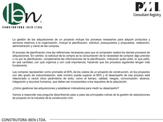 La gestión de las adquisiciones de un proyecto incluye los procesos necesarios para adquirir productos y
     servicios externos a la organización. Incluye la planificación, solicitud, presupuestos y propuestas, realización,
     administración y cierre de las compras.

     El proceso de planificación crea las referencias necesarias para que el comprador realice los demás procesos de
     adquisiciones. En cambio, la solicitud de la compra es la consumación de la necesidad de comprar algo previsto
     o no por la planificación, complementa las informaciones de la planificación, indicando quién pidió, lo que pidió,
     en qué cantidad, con qué urgencia y con cuál importancia, haciendo que los procesos siguientes tengan más
     fundamento.

     Las compras representan como promedio el 60% de los costos de un proyecto de construcción, en los proyectos
     con alto grado de subcontratación, este número puede superar el 90% y el desempeño de ese proceso está
     relacionado a varios otros parámetros de éxito, como el tiempo, calidad, riesgos, comunicación, alcance,
     integración y recursos humanos, que deben ser incorporados a los requisitos de la adquisición.

     ¿Cómo gestionar las adquisiciones y establecer indicadores para medir su desempeño?

     Vamos a responder esa pregunta describiendo paso a paso las principales rutinas de la gestión de adquisiciones
     de proyecto en la industria de la construcción civil.




CONSTRUTORA IBEN LTDA.
 
