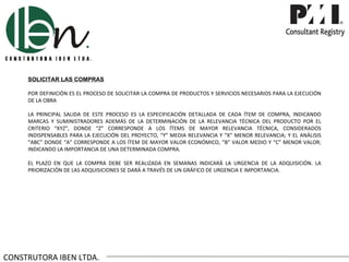 SOLICITAR LAS COMPRAS

     POR DEFINICIÓN ES EL PROCESO DE SOLICITAR LA COMPRA DE PRODUCTOS Y SERVICIOS NECESARIOS PARA LA EJECUCIÓN
     DE LA OBRA

     LA PRINCIPAL SALIDA DE ESTE PROCESO ES LA ESPECIFICACIÓN DETALLADA DE CADA ÍTEM DE COMPRA, INDICANDO
     MARCAS Y SUMINISTRADORES ADEMÁS DE LA DETERMINACIÓN DE LA RELEVANCIA TÉCNICA DEL PRODUCTO POR EL
     CRITERIO “XYZ”, DONDE “Z” CORRESPONDE A LOS ÍTEMS DE MAYOR RELEVANCIA TÉCNICA, CONSIDERADOS
     INDISPENSABLES PARA LA EJECUCIÓN DEL PROYECTO, “Y” MEDIA RELEVANCIA Y “X” MENOR RELEVANCIA; Y EL ANÁLISIS
     “ABC” DONDE “A” CORRESPONDE A LOS ÍTEM DE MAYOR VALOR ECONÓMICO, “B” VALOR MEDIO Y “C” MENOR VALOR;
     INDICANDO LA IMPORTANCIA DE UNA DETERMINADA COMPRA.

     EL PLAZO EN QUE LA COMPRA DEBE SER REALIZADA EN SEMANAS INDICARÁ LA URGENCIA DE LA ADQUISICIÓN. LA
     PRIORIZACIÓN DE LAS ADQUISICIONES SE DARÁ A TRAVÉS DE UN GRÁFICO DE URGENCIA E IMPORTANCIA.




CONSTRUTORA IBEN LTDA.
 