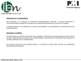 PROPUESTAS Y COTIZACIONES

     POR DEFINICIÓN ES EL PROCESO DE IDENTIFICAR SUMINISTRADORES, SOLICITAR Y COLECTAR PROPUESTAS Y
     COTIZACIONES PARA EL SUMINISTRO DE PRODUCTOS Y SERVICIOS ESPECIFICADOS EN LA SOLICITUD DE COMPRA

     LA PRINCIPAL SALIDA DE ESTE PROCESO ES EL MAPA DE COTIZACIONES Y LA ECUALIZACIÓN DE LAS PROPUESTAS DE LOS
     SUMINISTRADORES.


     REALIZAR LA COMPRA

     POR DEFINICIÓN ES EL PROCESO DE ANALIZAR LAS COTIZACIONES Y PROPUESTAS, NEGOCIAR REQUISITOS (PLAZO, PRECIO,
     CALIDAD), TRANSFERENCIA DE RIESGOS A LOS SUMINISTRADORES Y ADJUDICACIÓN DE DOCUMENTO QUE FORMALIZA EL
     ACUERDO COMERCIAL CON EL SUMINISTRADOR


     ESTE PROCESO INVOLUCRA UNA ATENCIÓN ESPECIAL Y ES DIVIDIDO EN ETAPAS PARA ILUSTRAR LOS SUBPROCESOS
     NECESARIOS PARA REALIZARLO




CONSTRUTORA IBEN LTDA.
 