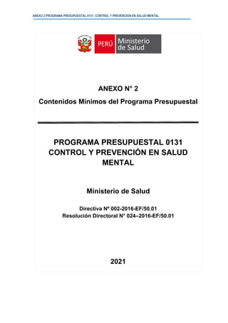 ANEXO 2 PROGRAMA PRESUPUESTAL 0131: CONTROL Y PREVENCION EN SALUD MENTAL
ANEXO N° 2
Contenidos Mínimos del Programa Presupuestal
PROGRAMA PRESUPUESTAL 0131
CONTROL Y PREVENCIÓN EN SALUD
MENTAL
Ministerio de Salud
Directiva Nº 002-2016-EF/50.01
Resolución Directoral N° 024–2016-EF/50.01
2021
 