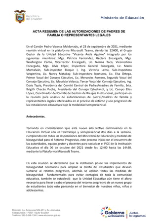 Dirección: Av. Amazonas N34-451 y Av. Atahualpa.
Código postal: 170507 / Quito-Ecuador
Teléfono: 593-2-396-1300 / www.educacion.gob.ec
ACTA RESUMEN DE LAS AUTORIZACIONES DE PADRES DE
FAMILIA O REPRESENTANTES LEGALES
En el Cantón Pedro Vicente Maldonado, el 23 de septiembre de 2021, mediante
reunión virtual en la plataforma Microsoft Teams, siendo las 12H00, el Grupo
Gestor de la Unidad Educativa “Vicente Anda Aguirre” integrado por los
siguientes miembros: Mgs. Patricia Fernández, Rectora Encargada, Mgs.
Washington Carbo, Vicerrector Encargado, Lic. Norma Taco, Vicerrectora
Encargada, Mgs. Silvia Yépez, Inspectora General Encargada, Lic. Mario
Montalván, Sub-inspector Bloque I, Ing. Victoria Lema, Sub-inspectora
Vespertina, Lic. Nancy Matabay, Sub-inspectora Nocturna, Lic. Elsa Ortega,
Primer Vocal del Consejo Ejecutivo, Lic. Mercedes Romero, Segundo Vocal del
Consejo Ejecutivo, Lic. Mauricio Velasco, Tercer Vocal del Consejo Ejecutivo, Ing.
Doris Tapia, Presidenta del Comité Central de Padres/madres de Familia, Srta.
Brigith Chacán Pucha, Presidenta del Consejo Estudiantil, y Lic. Campo Elías
López, Coordinador del Comité de Gestión de Riesgos Institucional, participan en
la reunión para análisis de autorizaciones de padres/madres de familia y
representantes legales interesados en el proceso de retorno y uso progresivo de
las instalaciones educativas bajo la modalidad semipresencial.
Antecedentes.
Tomando en consideración que este nuevo año lectivo continuamos en la
Educación Virtual con el Teletrabajo y semipresencial dos días a la semana,
cumpliendo con todas las disposiciones del Ministerio de Educación y medidas de
bioseguridad para el Retorno Progresivo, este proceso inició con el encuentro de
las autoridades, equipo gestor y docentes para socializar el PICE de la Institución
Educativa el día 06 de octubre del 2021 desde las 12h00 hasta las 14h30,
mediante la Plataforma Microsoft Teams.
En esta reunión se determinó que la institución posee los implementos de
bioseguridad necesarios para ampliar la oferta de estudiantes que desean
sumarse al retorno progresivo, además se aplican todas las medidas de
bioseguridad fundamentales para evitar contagios de toda la comunidad
educativa, también se estableció que la Unidad Educativa aún tiene el aforo
necesario para llevar a cabo el proceso del retorno progresivo de un nuevo grupo
de estudiantes todo esto pensando en el bienestar de nuestros niños, niñas y
adolescentes.
 