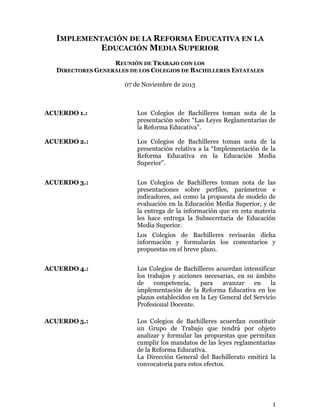 1
IMPLEMENTACIÓN DE LA REFORMA EDUCATIVA EN LA
EDUCACIÓN MEDIA SUPERIOR
REUNIÓN DE TRABAJO CON LOS
DIRECTORES GENERALES DE LOS COLEGIOS DE BACHILLERES ESTATALES
07 de Noviembre de 2013
ACUERDO 1.: Los Colegios de Bachilleres toman nota de la
presentación sobre “Las Leyes Reglamentarias de
la Reforma Educativa”.
ACUERDO 2.: Los Colegios de Bachilleres toman nota de la
presentación relativa a la “Implementación de la
Reforma Educativa en la Educación Media
Superior”.
ACUERDO 3.: Los Colegios de Bachilleres toman nota de las
presentaciones sobre perfiles, parámetros e
indicadores, así como la propuesta de modelo de
evaluación en la Educación Media Superior, y de
la entrega de la información que en esta materia
les hace entrega la Subsecretaria de Educación
Media Superior.
Los Colegios de Bachilleres revisarán dicha
información y formularán los comentarios y
propuestas en el breve plazo.
ACUERDO 4.: Los Colegios de Bachilleres acuerdan intensificar
los trabajos y acciones necesarias, en su ámbito
de competencia, para avanzar en la
implementación de la Reforma Educativa en los
plazos establecidos en la Ley General del Servicio
Profesional Docente.
ACUERDO 5.: Los Colegios de Bachilleres acuerdan constituir
un Grupo de Trabajo que tendrá por objeto
analizar y formular las propuestas que permitan
cumplir los mandatos de las leyes reglamentarias
de la Reforma Educativa.
La Dirección General del Bachillerato emitirá la
convocatoria para estos efectos.
 
