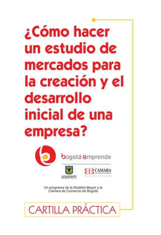 1
CARTILLA PRÁCTICA
Un programa de la Alcaldía Mayor y la
Cámara de Comercio de Bogotá
¿Cómo hacer
un estudio de
mercados para
la creación y el
desarrollo
inicial de una
empresa?
 