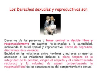 Los Derechos sexuales y reproductivos son Derechos de las personas a  tener control y decidir libre y responsablemente   e...