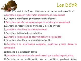 Los DSYR <ul><li>Derecho a decidir de forma libre sobre mi cuerpo y mi sexualidad </li></ul><ul><li>Derecho a ejercer y di...