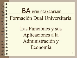 1
BA BERUFSAKADEMIE
Formación Dual Universitaria
Las Funciones y sus
Aplicaciones a la
Administración y
Economía
 