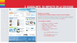 3. GUADALINFO, SU IMPACTO EN LA SOCIEDAD
          Guadalinfo.es, sus resultados
          La respuesta eficaz a las últimas tecnologías y formatos al servicio de Andalucía
          La nueva Red Social Guadalinfo.es está preparada para proponer nuevos formatos, mejor usabilidad y dar difusión a la
          actualidad de la red social más grande de Andalucía, accediendo a nuevos públicos de interés y aumentando su
          presencia en el conjunto de Internet a través de mecanismos de difusión sobre la web 2.0

          Y ya se visualizan sus resultados:

                    •   5.000 amigos y más de 4.000 fans en facebook
                    •   Más de 3000 seguidores en Twiter
                    •   4.600 fotos en Flickr y 37.570 en Picassa
                    •   95.181 vídeos en Youtube
                    •   48.000 visitas mensuales al Blog de Guadalinfo
                    •   Y en Guadalinfo.es:

                           • Más de 685.000 usuarios registrados en
                             red
                           • 1.215.450 páginas visitadas cada mes
                           •   605 comunidades virtuales
 