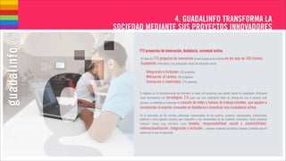 4. GUADALINFO TRANSFORMA LA
SOCIEDAD MEDIANTE SUS PROYECTOS INNOVADORES

       772 proyectos de Innovación. Andalucía, sociedad activa.
       Un total de 772 proyectos de innovación se han puesto ya en marcha en los más de 700 Centros
       Guadalinfo, enfocados a las principales áreas de actuación social:

           - Integración e Inclusión, 332 proyectos
           - Motivación al cambio, 266 proyectos
           - Innovación y creatividad, 174 proyectos


       El objetivo es la transformación del territorio a través de iniciativas que partan desde la ciudadanía. Utilizando
       como herramienta las tecnologías 2.0, pero con una importante labor de interacción con el entorno más
       cercano, la intención es fomentar la creación de redes y fuerzas de trabajo estables, que ayuden a
       incrementar el espíritu innovador en Andalucía e incentivar una ciudadanía activa.
       En el desarrollo de los mismos participan responsables de los centros, usuarios, asociaciones, instituciones
       públicas y otros agentes sociales que responden a las necesidades de los distintos municipios. Estos proyectos
       trabajan líneas muy distintas como empleo, responsabilidad social y sostenibilidad,
       internacionalización, integración e inclusión... siempre mediante iniciativas creadas a medida para el
       entorno en el que se desarolla.
 