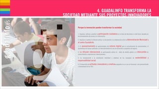 4. GUADALINFO TRANSFORMA LA
SOCIEDAD MEDIANTE SUS PROYECTOS INNOVADORES

       Porque la innovación pueden transformar la sociedad.

       1. Impulsar, motivar y asentar la participación   ciudadana en la toma de decisiones a nivel local, basados en
       las herramientas de acceso a la información.

       2. Impulsar y asentar la relación activa, la vinculación y la colaboración entre la Administración Municipal y
       el centro Guadalinfo.
       3. El aprovechamiento de oportunidades del entorno digital para la actualización de conocimientos, el
       aprendizaje de nuevas aptitudes y el descubrimiento de vías de desarrollo a proyectos de negocio.

       4. La difusión internacional, la participación activa en redes de ámbito global y el        intercambio de
       conocimientos y experiencias internacionales.

       5. La incorporación y la asimilación individual y colectiva de los conceptos de          sostenibilidad y
       responsabilidad social.
       6. El desarrollo de actitudes   innovadoras y creativas apoyadas en un uso no funcional, sino personalizado
       y reinventado de las TICs.
 