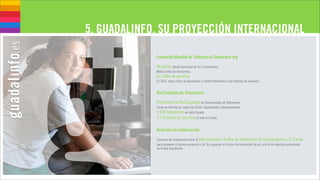 5. GUADALINFO, SU PROYECCIÓN INTERNACIONAL

             Fundación Mundial de Telecentros-Telecentre.org

             98 países donde funcionan en los 5 continentes.
             Medio millón de Telecentros.
             Un billón de usuarios.
             En 2015, estas cifras se duplicarán (1 millón telecentros y dos billones de usuarios).


             Red Española de Telecentros

             Presidimos la Red Española de Comunidades de Telecentros.
             Están en ella Red.es, todas las CCAA, Diputaciones y Ayuntamientos.
             6.000 Telecentros en toda España.
             3,5 millones de usuarios en todo el Estado.

             Acuerdos de colaboración

             Convenio de colaboración entre la Red Española y la Red de Telecentros de Latinoamérica y El Caribe
             para promover el acceso universal a las Tic y generar un cluster de Innovación Social, uno de los objetivos principales
             de la Red Guadalinfo.
 